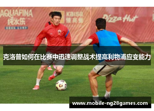 克洛普如何在比赛中迅速调整战术提高利物浦应变能力