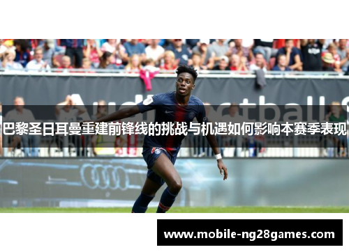 巴黎圣日耳曼重建前锋线的挑战与机遇如何影响本赛季表现