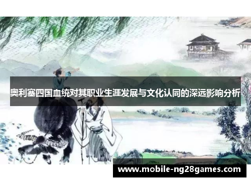 奥利塞四国血统对其职业生涯发展与文化认同的深远影响分析