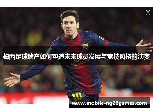 梅西足球遗产如何塑造未来球员发展与竞技风格的演变
