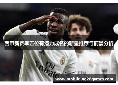 西甲新赛季五位有潜力成名的新星推荐与前景分析