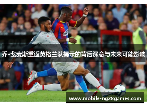 乔·戈麦斯重返英格兰队揭示的背后深意与未来可能影响