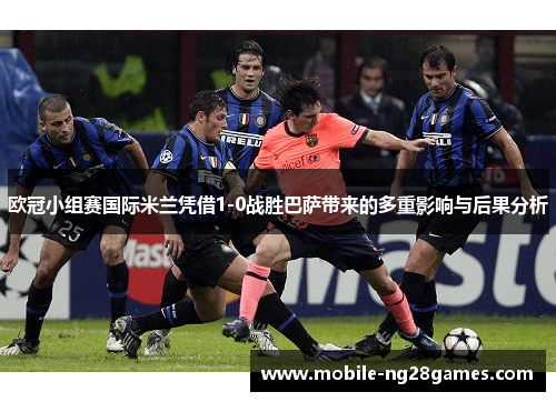欧冠小组赛国际米兰凭借1-0战胜巴萨带来的多重影响与后果分析