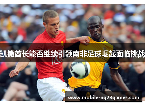 凯撒酋长能否继续引领南非足球崛起面临挑战