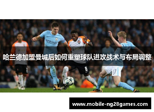 哈兰德加盟曼城后如何重塑球队进攻战术与布局调整