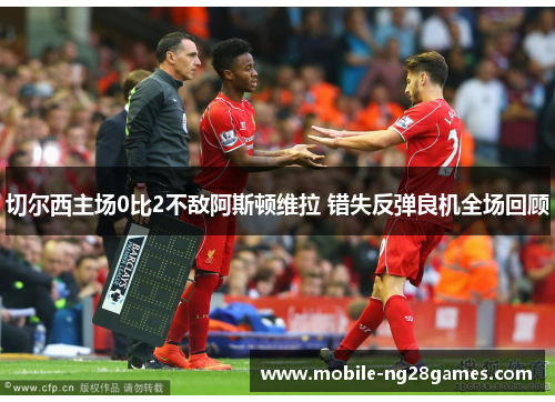 切尔西主场0比2不敌阿斯顿维拉 错失反弹良机全场回顾