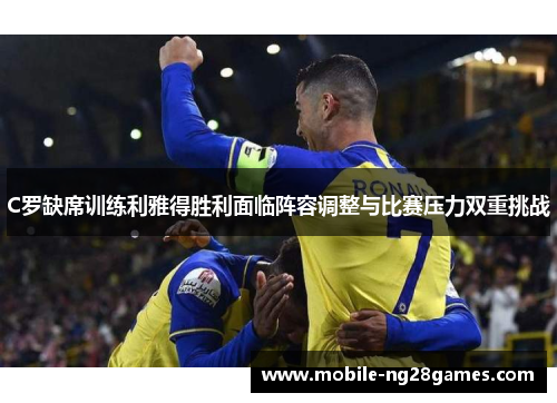 C罗缺席训练利雅得胜利面临阵容调整与比赛压力双重挑战