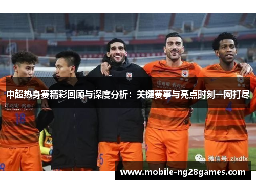 中超热身赛精彩回顾与深度分析：关键赛事与亮点时刻一网打尽