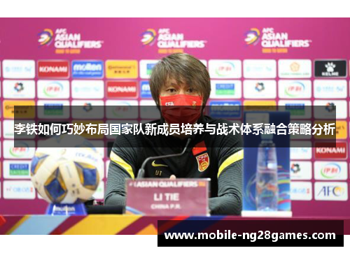 李铁如何巧妙布局国家队新成员培养与战术体系融合策略分析