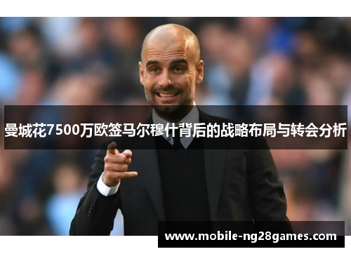 曼城花7500万欧签马尔穆什背后的战略布局与转会分析