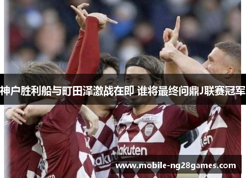神户胜利船与町田泽激战在即 谁将最终问鼎J联赛冠军