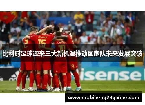 比利时足球迎来三大新机遇推动国家队未来发展突破