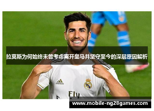 拉莫斯为何始终未曾考虑离开皇马并坚守至今的深层原因解析