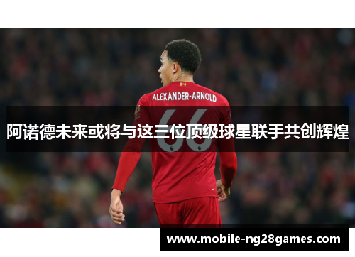 阿诺德未来或将与这三位顶级球星联手共创辉煌