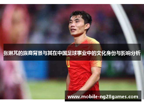 张琳芃的族裔背景与其在中国足球事业中的文化身份与影响分析