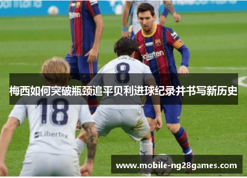 梅西如何突破瓶颈追平贝利进球纪录并书写新历史