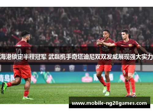 海港锁定半程冠军 武磊携手奇塔迪尼双双发威展现强大实力