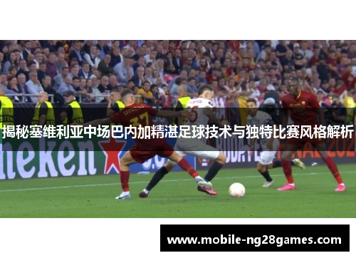 揭秘塞维利亚中场巴内加精湛足球技术与独特比赛风格解析