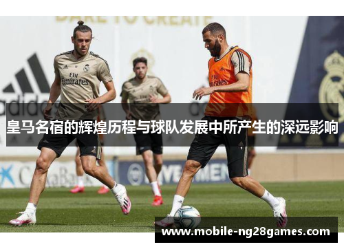皇马名宿的辉煌历程与球队发展中所产生的深远影响