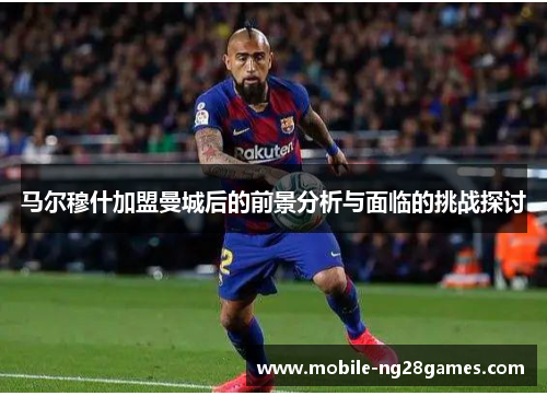 马尔穆什加盟曼城后的前景分析与面临的挑战探讨
